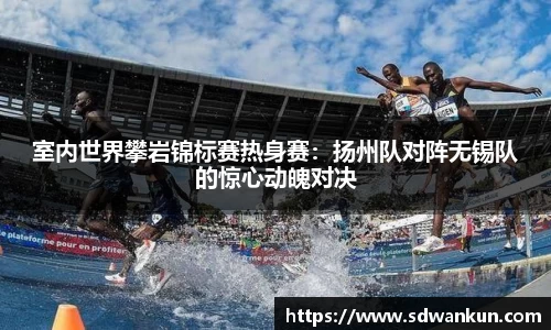 室内世界攀岩锦标赛热身赛：扬州队对阵无锡队的惊心动魄对决